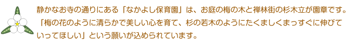 静かなお寺の通りにある「なかよし保育園」は、お庭の梅の木と禅林街の杉木立が園章です。
　「梅の花のように清らかで美しい心を育て、杉の若木のようにたくましくまっすぐに伸びて
いってほしい」という願いが込められています。

