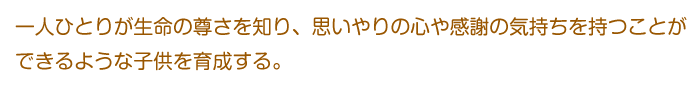 一人ひとりが生命の尊さを知り、思いやりの心や感謝の気持ちを持つことができるような子供を育成する。