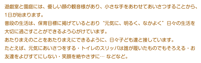 遊戯室と園庭には、優しい顔の観音様があり、小さな手をあわせてあいさつすることから、1日が始まります。 
普段の生活は、保育目標に掲げているとおり“元気に、明るく、なかよく”日々の生活を大切に過ごすことができるよう心がけています。
あたりまえのことをあたりまえにできるように、日々子ども達と接しています。
たとえば、元気にあいさつをする・トイレのスリッパは誰が履いたものでもそろえる・お友達をよびすてにしない・笑顔を絶やさずに… などなど。 