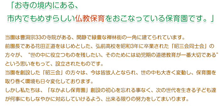 当園は曹洞宗33の寺院がある、閑静で緑豊な禅林街の一角に建てられています。
　　前園長である花田正道をはじめとした、弘前高校を昭和3年に卒業された「昭三会同士会」の方々
　　が、“世の中に役立つものを残したい、そのためには幼児期の道徳教育が一番大切である”という思い
　　をもって、設立されたものです。
　　当園を創設した「昭三会」の方々は、今は皆故人となられ、世の中も大きく変動し、保育園を取り巻く環境
　　も日々変化しております。
　　しかし私たちは、「なかよし保育園」創設の初心を忘れる事なく、次の世代を生きる子ども達が何事にも
　　しなやかに対応していけるよう、出来る限りの努力をしてまいります。
